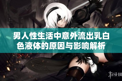 男人性生活中意外流出乳白色液体的原因与影响解析
