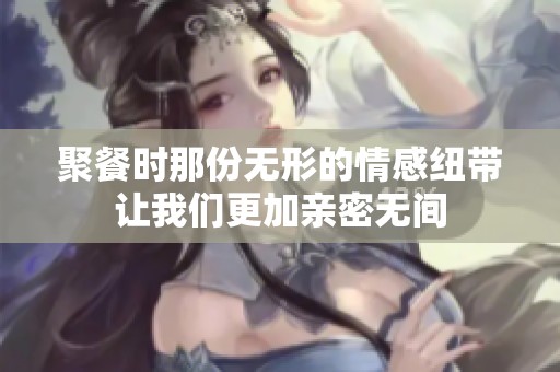 聚餐时那份无形的情感纽带让我们更加亲密无间