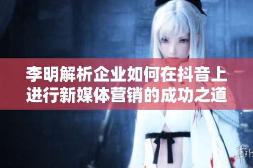 李明解析企业如何在抖音上进行新媒体营销的成功之道