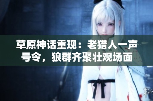 草原神话重现：老猎人一声号令，狼群齐聚壮观场面