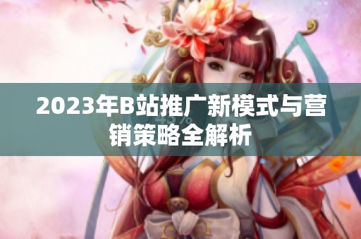 2023年B站推广新模式与营销策略全解析