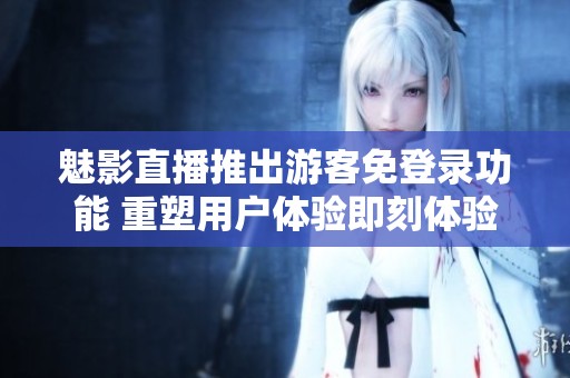 魅影直播推出游客免登录功能 重塑用户体验即刻体验