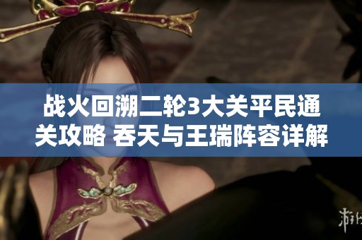 战火回溯二轮3大关平民通关攻略 吞天与王瑞阵容详解