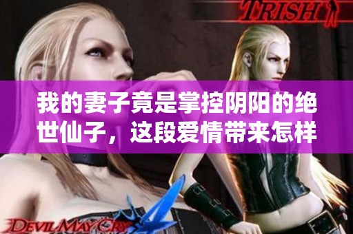 我的妻子竟是掌控阴阳的绝世仙子，这段爱情带来怎样的奇遇与冒险