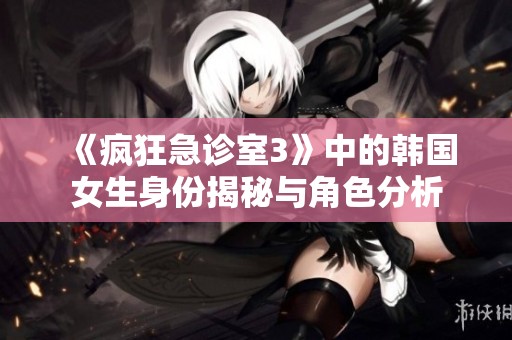《疯狂急诊室3》中的韩国女生身份揭秘与角色分析