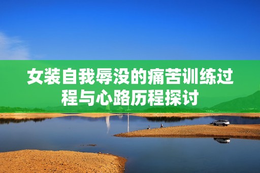 女装自我辱没的痛苦训练过程与心路历程探讨