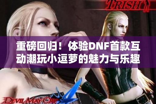 重磅回归！体验DNF首款互动潮玩小逗萝的魅力与乐趣