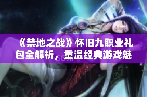 《禁地之战》怀旧九职业礼包全解析，重温经典游戏魅力