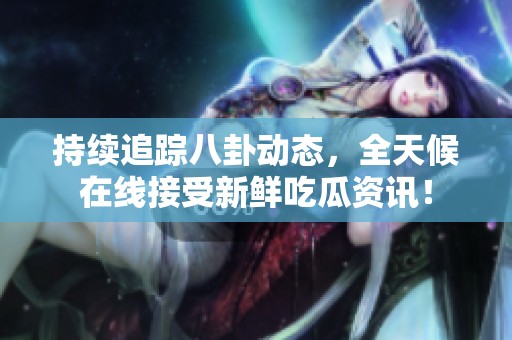 持续追踪八卦动态，全天候在线接受新鲜吃瓜资讯！