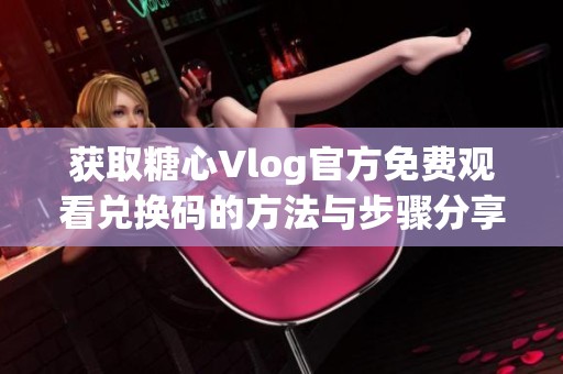 获取糖心Vlog官方免费观看兑换码的方法与步骤分享
