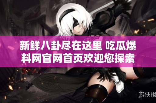 新鲜八卦尽在这里 吃瓜爆料网官网首页欢迎您探索