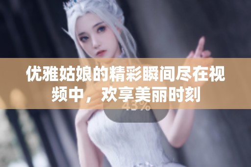 优雅姑娘的精彩瞬间尽在视频中，欢享美丽时刻