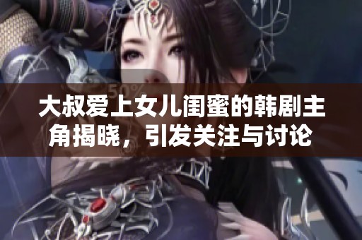 大叔爱上女儿闺蜜的韩剧主角揭晓，引发关注与讨论