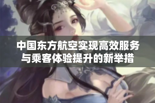 中国东方航空实现高效服务与乘客体验提升的新举措