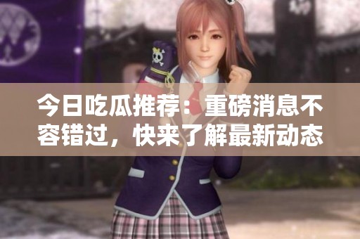 今日吃瓜推荐：重磅消息不容错过，快来了解最新动态！