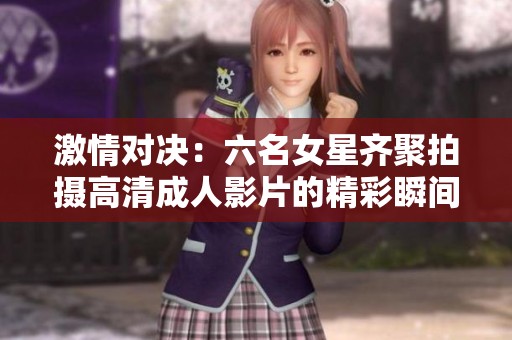 激情对决：六名女星齐聚拍摄高清成人影片的精彩瞬间