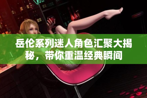 岳伦系列迷人角色汇聚大揭秘，带你重温经典瞬间