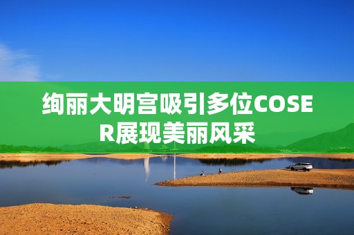 绚丽大明宫吸引多位COSER展现美丽风采