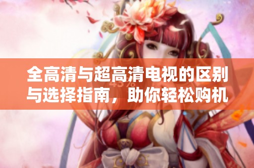 全高清与超高清电视的区别与选择指南，助你轻松购机