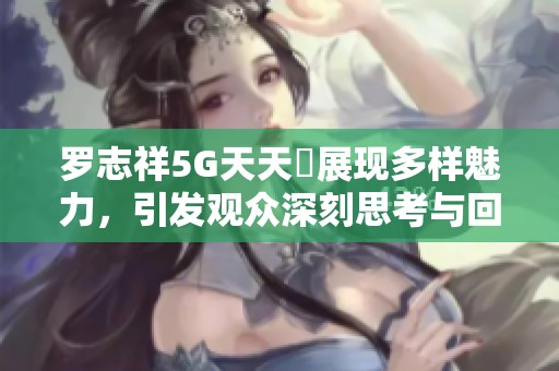 罗志祥5G天天奭展现多样魅力，引发观众深刻思考与回味