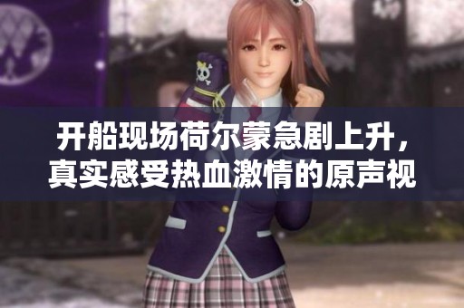 开船现场荷尔蒙急剧上升，真实感受热血激情的原声视频