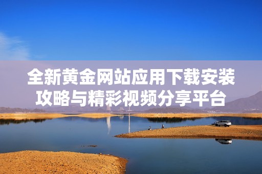 全新黄金网站应用下载安装攻略与精彩视频分享平台
