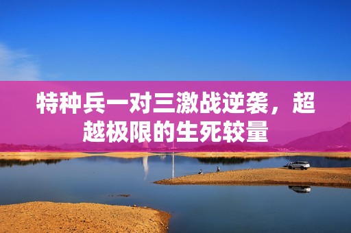 特种兵一对三激战逆袭，超越极限的生死较量