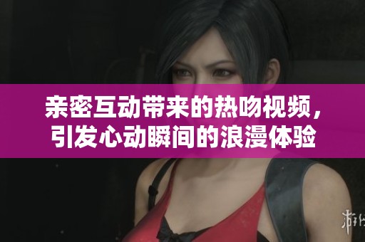 亲密互动带来的热吻视频，引发心动瞬间的浪漫体验