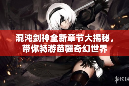 混沌剑神全新章节大揭秘，带你畅游苗疆奇幻世界