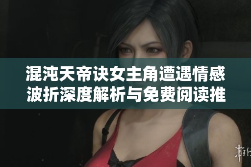 混沌天帝诀女主角遭遇情感波折深度解析与免费阅读推荐