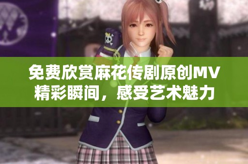 免费欣赏麻花传剧原创MV精彩瞬间，感受艺术魅力