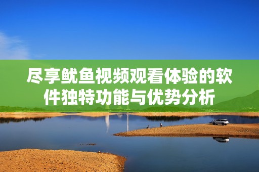 尽享鱿鱼视频观看体验的软件独特功能与优势分析