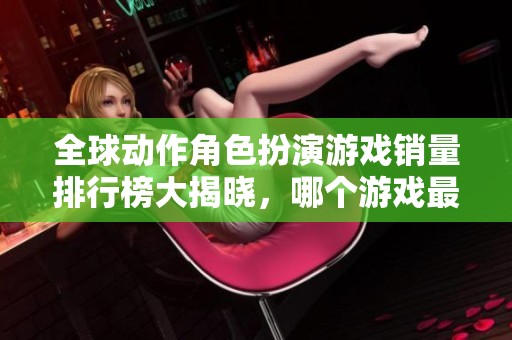 全球动作角色扮演游戏销量排行榜大揭晓，哪个游戏最受欢迎？