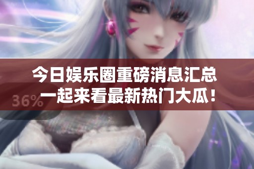 今日娱乐圈重磅消息汇总 一起来看最新热门大瓜！