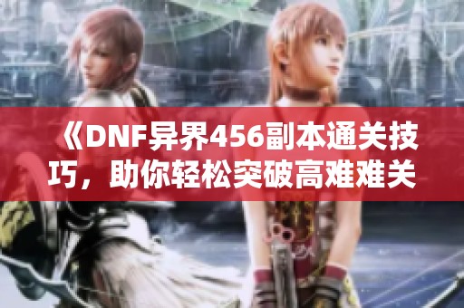 《DNF异界456副本通关技巧，助你轻松突破高难难关》