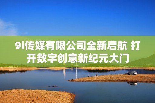 9i传媒有限公司全新启航 打开数字创意新纪元大门