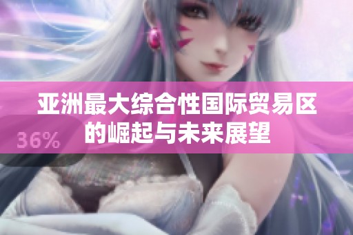 亚洲最大综合性国际贸易区的崛起与未来展望