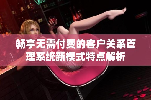 畅享无需付费的客户关系管理系统新模式特点解析