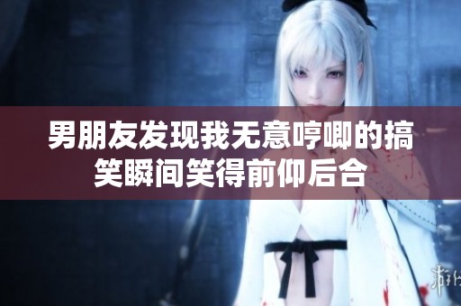 男朋友发现我无意哼唧的搞笑瞬间笑得前仰后合