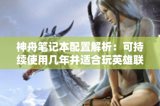 神舟笔记本配置解析：可持续使用几年并适合玩英雄联盟与地下城吗