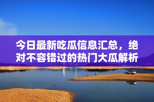 今日最新吃瓜信息汇总，绝对不容错过的热门大瓜解析