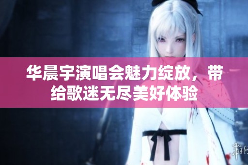 华晨宇演唱会魅力绽放，带给歌迷无尽美好体验