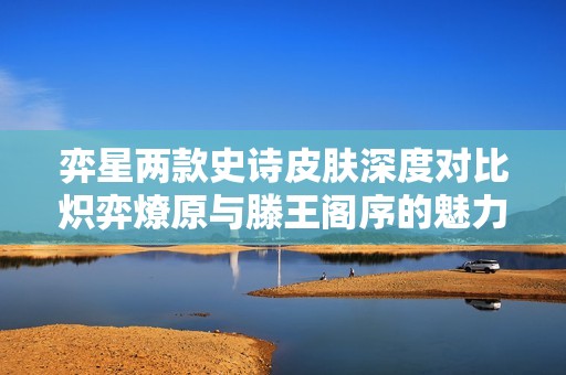 弈星两款史诗皮肤深度对比炽弈燎原与滕王阁序的魅力解析