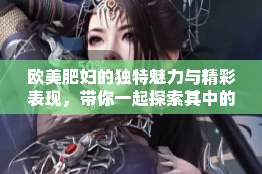 欧美肥妇的独特魅力与精彩表现，带你一起探索其中的故事与细节
