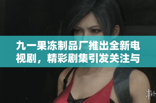 九一果冻制品厂推出全新电视剧，精彩剧集引发关注与热议