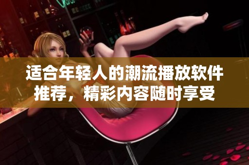 适合年轻人的潮流播放软件推荐，精彩内容随时享受