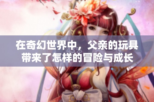 在奇幻世界中，父亲的玩具带来了怎样的冒险与成长