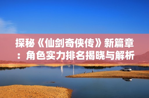 探秘《仙剑奇侠传》新篇章：角色实力排名揭晓与解析