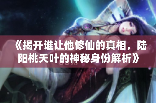 《揭开谁让他修仙的真相，陆阳桃夭叶的神秘身份解析》