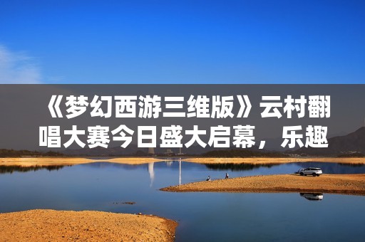 《梦幻西游三维版》云村翻唱大赛今日盛大启幕，乐趣无限等你参与